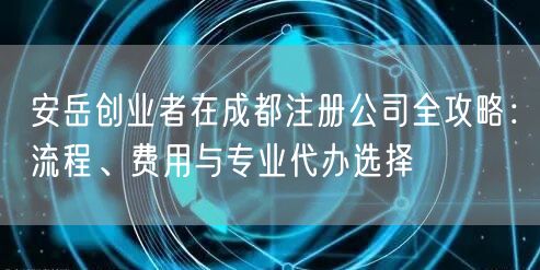 安岳创业者在成都注册公司全攻略:流程、费用与专业代办选择 安岳创业者在成都注册公司全攻略:流程、费用与专业代办选择