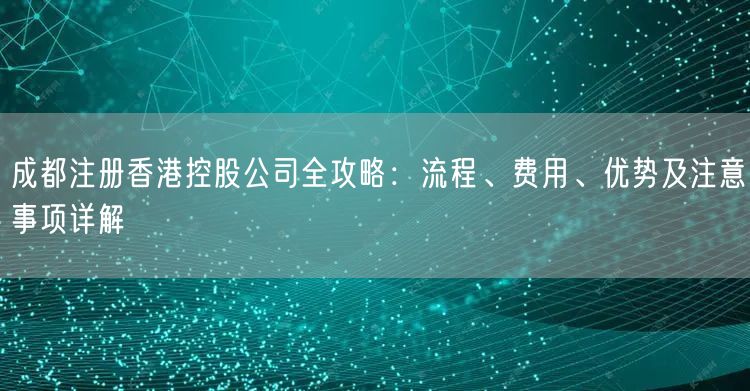 成都注册香港控股公司全攻略：流程、费用、优势及注意事项详解