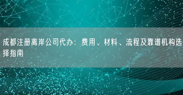成都注册离岸公司代办:费用、材料、流程及靠谱机构选择指南 成都注册离岸公司代办:费用、材料、流程及靠谱机构选择指南