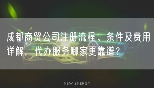 成都商贸公司注册流程、条件及费用详解，代办服务哪家更靠谱？
