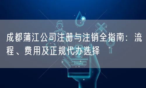 成都蒲江公司注册与注销全指南:流程、费用及正规代办选择 成都蒲江公司注册与注销全指南:流程、费用及正规代办选择