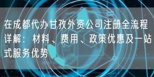 在成都代办甘孜外资公司注册全流程详解：材料、费用、政策优惠及一站式服务优势