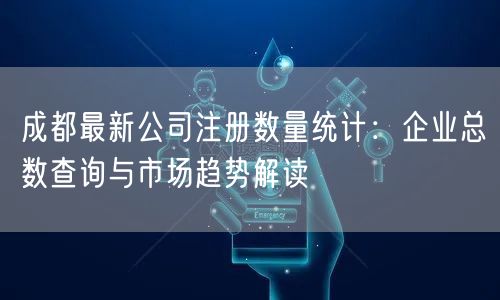 成都最新公司注册数量统计：企业总数查询与市场趋势解读