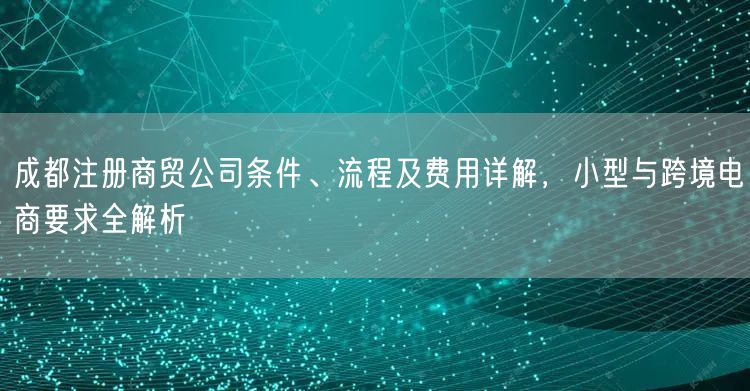 成都注册商贸公司条件、流程及费用详解，小型与跨境电商要求全解析