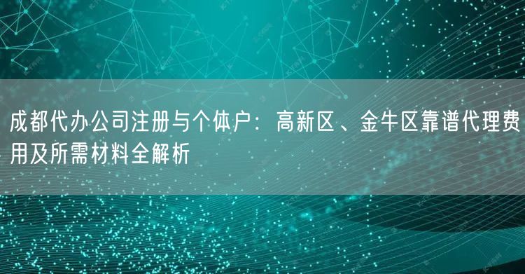 成都代办公司注册与个体户：高新区、金牛区靠谱代理费用及所需材料全解析