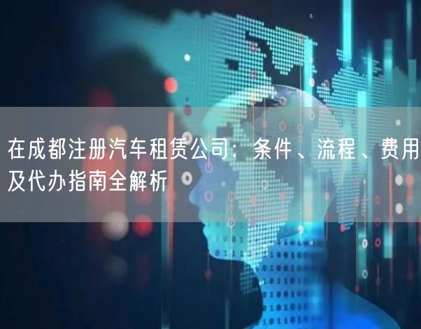 在成都注册汽车租赁公司：条件、流程、费用及代办指南全解析