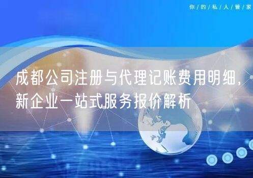 成都公司注册与代理记账费用明细，新企业一站式服务报价解析