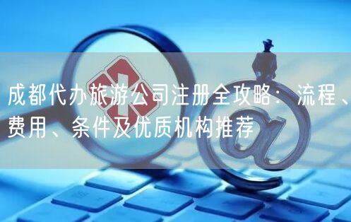 成都代办旅游公司注册全攻略：流程、费用、条件及优质机构推荐