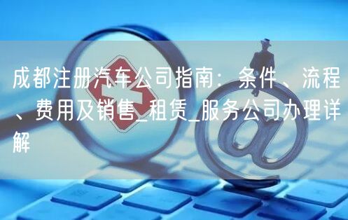 成都注册汽车公司指南：条件、流程、费用及销售_租赁_服务公司办理详解