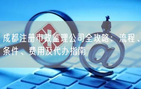 成都注册市政监理公司全攻略：流程、条件、费用及代办指南