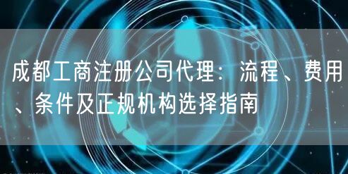 成都工商注册公司代理：流程、费用、条件及正规机构选择指南