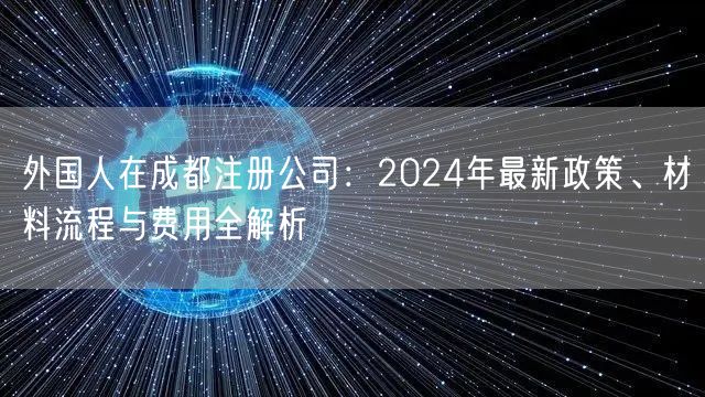外国人在成都注册公司:2024年最新政策、材料流程与费用全解析 外国人在成都注册公司:2024年最新政策、材料流程与费用全解析