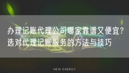 办理记账代理公司哪家靠谱又便宜？选对代理记账服务的方法与技巧