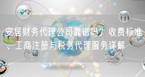 安居财务代理公司靠谱吗？收费标准、工商注册与税务代理服务详解