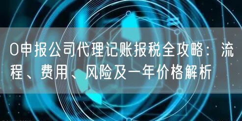 0申报公司代理记账报税全攻略:流程、费用、风险及一年价格解析 0申报公司代理记账报税全攻略:流程、费用、风险及一年价格解析