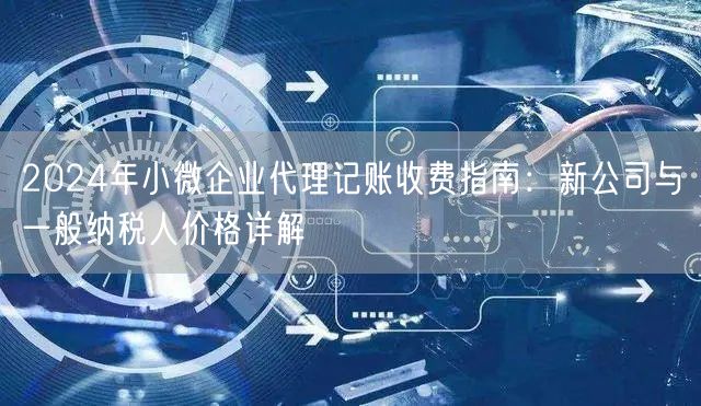 2024年小微企业代理记账收费指南：新公司与一般纳税人价格详解