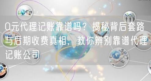 0元代理记账靠谱吗？揭秘背后套路与后期收费真相，教你辨别靠谱代理记账公司