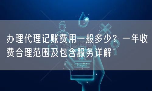 办理代理记账费用一般多少？一年收费合理范围及包含服务详解