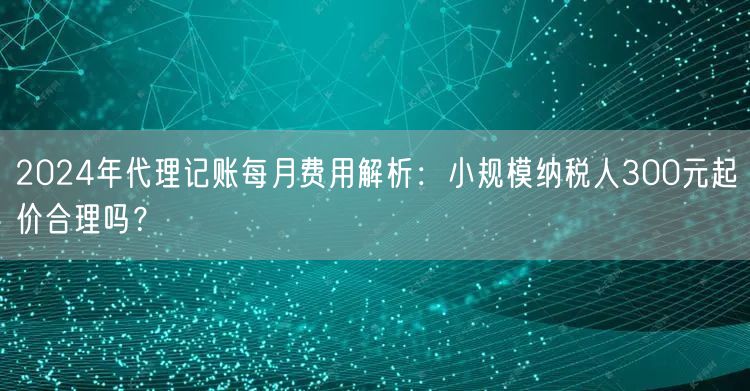 2024年代理记账每月费用解析:小规模纳税人300元起价合理吗? 2024年代理记账每月费用解析:小规模纳税人300元起价合理吗?