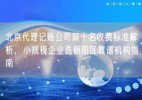 北京代理记账公司前十名收费标准解析，小规模企业选朝阳区靠谱机构指南