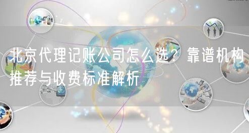 北京代理记账公司怎么选？靠谱机构推荐与收费标准解析