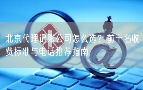 北京代理记账公司怎么选？前十名收费标准与电话推荐指南