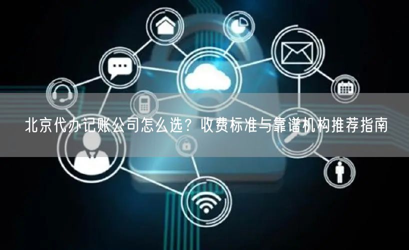 北京代办记账公司怎么选？收费标准与靠谱机构推荐指南