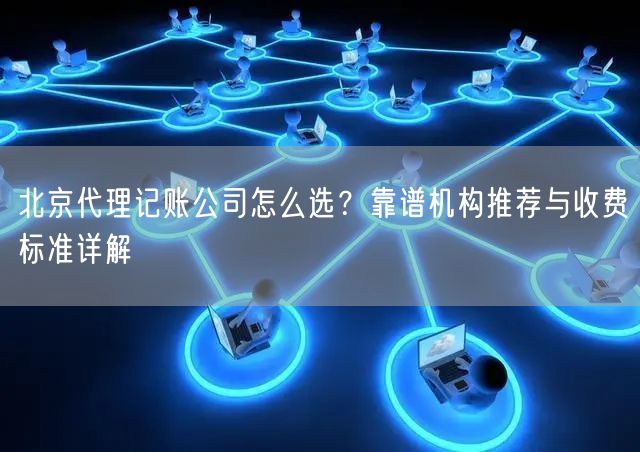 北京代理记账公司怎么选？靠谱机构推荐与收费标准详解