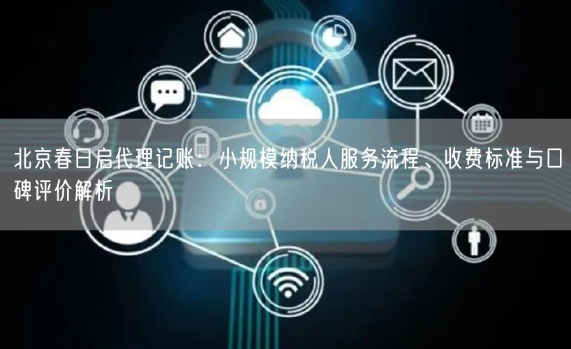 北京春日启代理记账：小规模纳税人服务流程、收费标准与口碑评价解析