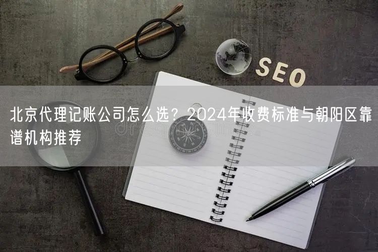 北京代理记账公司怎么选？2024年收费标准与朝阳区靠谱机构推荐