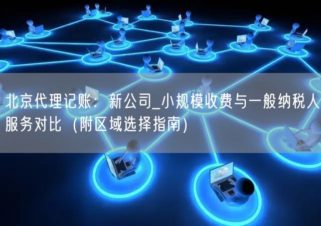 北京代理记账：新公司_小规模收费与一般纳税人服务对比（附区域选择指南）