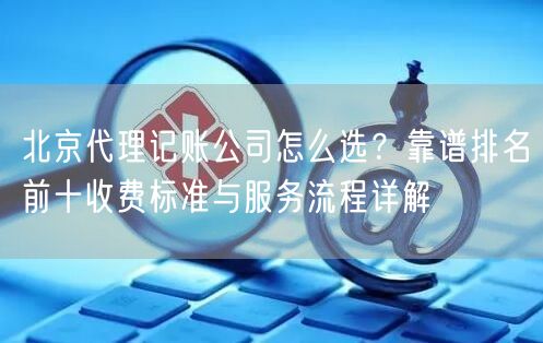 北京代理记账公司怎么选？靠谱排名前十收费标准与服务流程详解